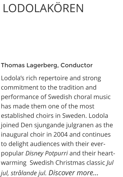 Thomas Lagerberg, Conductor Lodola’s rich repertoire and strong commitment to the tradition and performance of Swedish choral music has made them one of the most established choirs in Sweden. Lodola joined Den sjungande julgranen as the inaugural choir in 2004 and continues to delight audiences with their ever-popular Disney Potpurri and their heart-warming  Swedish Christmas classic Jul jul, strålande jul. Discover more…  LODOLAKÖREN