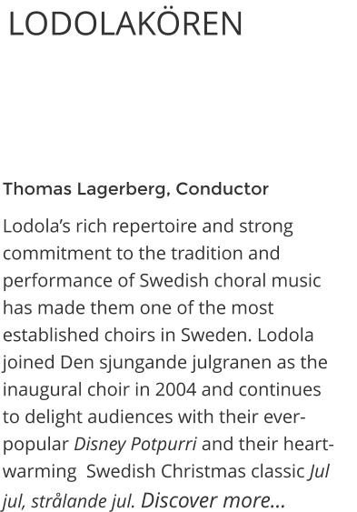 Thomas Lagerberg, Conductor Lodola’s rich repertoire and strong commitment to the tradition and performance of Swedish choral music has made them one of the most established choirs in Sweden. Lodola joined Den sjungande julgranen as the inaugural choir in 2004 and continues to delight audiences with their ever-popular Disney Potpurri and their heart-warming  Swedish Christmas classic Jul jul, strålande jul. Discover more…  LODOLAKÖREN