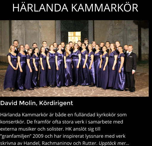 HÄRLANDA KAMMARKÖR David Molin, Kördirigent Härlanda Kammarkör är både en fulländad kyrkokör som konsertkör. De framför ofta stora verk i samarbete med externa musiker och solister. HK anslöt sig till ”granfamiljen” 2009 och har inspirerat lyssnare med verk skrivna av Handel, Rachmaninov och Rutter. Upptäck mer…