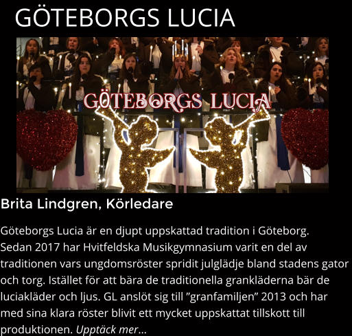 Brita Lindgren, Körledare Göteborgs Lucia är en djupt uppskattad tradition i Göteborg.  Sedan 2017 har Hvitfeldska Musikgymnasium varit en del av  traditionen vars ungdomsröster spridit julglädje bland stadens gator  och torg. Istället för att bära de traditionella grankläderna bär de  luciakläder och ljus. GL anslöt sig till ”granfamiljen” 2013 och har  med sina klara röster blivit ett mycket uppskattat tillskott till  produktionen. Upptäck mer…   GÖTEBORGS LUCIA