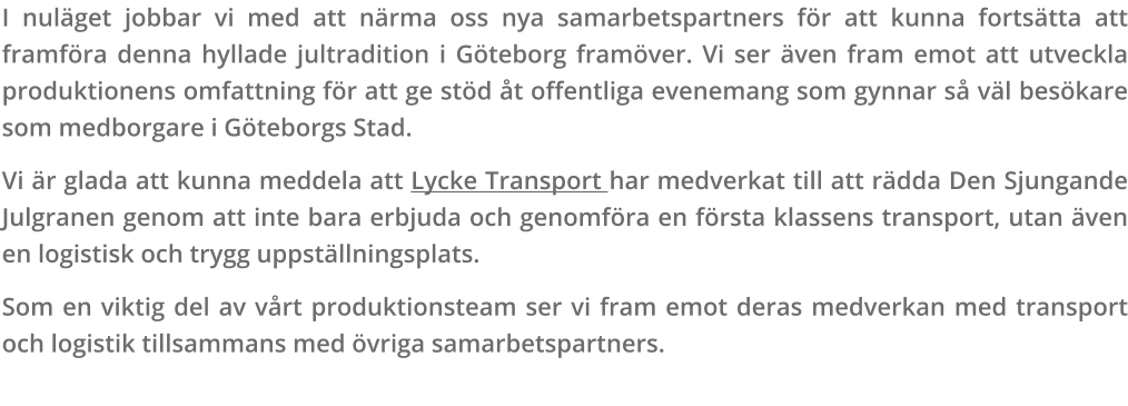 I nuläget jobbar vi med att närma oss nya samarbetspartners för att kunna fortsätta att framföra denna hyllade jultradition i Göteborg framöver. Vi ser även fram emot att utveckla produktionens omfattning för att ge stöd åt offentliga evenemang som gynnar så väl besökare som medborgare i Göteborgs Stad. Vi är glada att kunna meddela att Lycke Transport har medverkat till att rädda Den Sjungande Julgranen genom att inte bara erbjuda och genomföra en första klassens transport, utan även en logistisk och trygg uppställningsplats. Som en viktig del av vårt produktionsteam ser vi fram emot deras medverkan med transport och logistik tillsammans med övriga samarbetspartners.