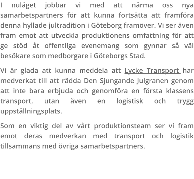 I nuläget jobbar vi med att närma oss nya samarbetspartners för att kunna fortsätta att framföra denna hyllade jultradition i Göteborg framöver. Vi ser även fram emot att utveckla produktionens omfattning för att ge stöd åt offentliga evenemang som gynnar så väl besökare som medborgare i Göteborgs Stad. Vi är glada att kunna meddela att Lycke Transport har medverkat till att rädda Den Sjungande Julgranen genom att inte bara erbjuda och genomföra en första klassens transport, utan även en logistisk och trygg uppställningsplats. Som en viktig del av vårt produktionsteam ser vi fram emot deras medverkan med transport och logistik tillsammans med övriga samarbetspartners.