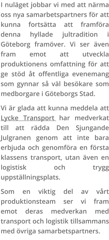 I nuläget jobbar vi med att närma oss nya samarbetspartners för att kunna fortsätta att framföra denna hyllade jultradition i Göteborg framöver. Vi ser även fram emot att utveckla produktionens omfattning för att ge stöd åt offentliga evenemang som gynnar så väl besökare som medborgare i Göteborgs Stad. Vi är glada att kunna meddela att Lycke Transport har medverkat till att rädda Den Sjungande Julgranen genom att inte bara erbjuda och genomföra en första klassens transport, utan även en logistisk och trygg uppställningsplats. Som en viktig del av vårt produktionsteam ser vi fram emot deras medverkan med transport och logistik tillsammans med övriga samarbetspartners.